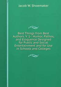 Best Things from Best Authors. V. 1-: Humor, Pathos, and Eloquence Designed for Public and Social Entertainment and for Use in Schools and Colleges