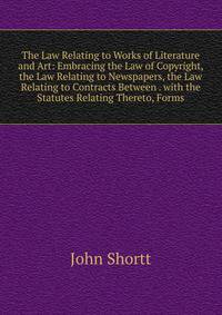 The Law Relating to Works of Literature and Art: Embracing the Law of Copyright, the Law Relating to Newspapers, the Law Relating to Contracts Between . with the Statutes Relating Thereto, Forms