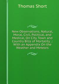 New Observations, Natural, Moral, Civil, Political, and Medical, On City, Town and Country Bills of Mortality. .: With an Appendix On the Weather and Meteors