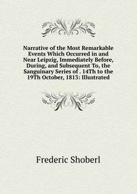Narrative of the Most Remarkable Events Which Occurred in and Near Leipzig, Immediately Before, During, and Subsequent To, the Sanguinary Series of . 14Th to the 19Th October, 1813: Illustrated