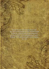 Reasons for not taking the test, for not conforming to the established Church, and for not deserting the ancient faith: with preliminary and . Bishop of Peterborough's late charge, &amp;c. &amp;c.