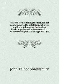 Reasons for not taking the test, for not conforming to the established church, and for not deserting the ancient Faith . together with some remarks . of Peterborough's late charge, &amp;c., &amp;c.