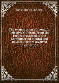 The examination of mentally defective children. From the report presented to the Committee on mental and physical factors involved in education