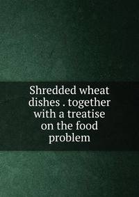 Shredded wheat dishes . together with a treatise on the food problem