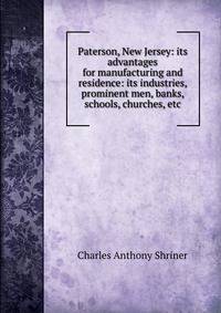 Paterson, New Jersey: its advantages for manufacturing and residence: its industries, prominent men, banks, schools, churches, etc.