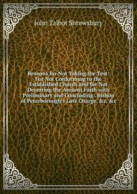 Reasons for Not Taking the Test: For Not Conforming to the Established Church and for Not Deserting the Ancient Faith with Preliminary and Concluding . Bishop of Peterborough's Late Charge, &amp;c. &amp;c