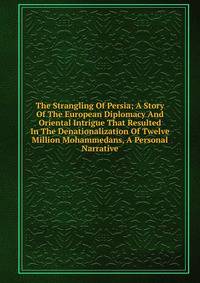 The Strangling Of Persia; A Story Of The European Diplomacy And Oriental Intrigue That Resulted In The Denationalization Of Twelve Million Mohammedans, A Personal Narrative