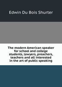 The modern American speaker for school and college students, lawyers, preachers, teachers and all interested in the art of public speaking
