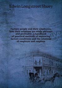 Factory people and their employers, how their relations are made pleasant and profitable; a handbook of practical methods of improving factory conditions and the relations of employer and employe