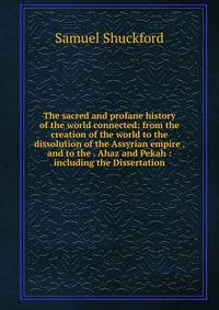 The sacred and profane history of the world connected: from the creation of the world to the dissolution of the Assyrian empire . and to the . Ahaz and Pekah : including the Dissertation