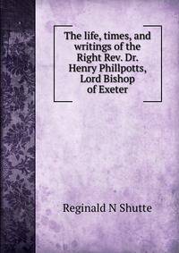 The life, times, and writings of the Right Rev. Dr. Henry Phillpotts, Lord Bishop of Exeter