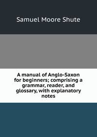 A manual of Anglo-Saxon for beginners; comprising a grammar, reader, and glossary, with explanatory notes