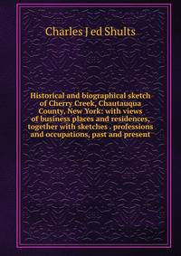 Historical and biographical sketch of Cherry Creek, Chautauqua County, New York: with views of business places and residences, together with sketches . professions and occupations, past and present