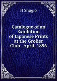 Catalogue of an Exhibition of Japanese Prints at the Grolier Club . April, 1896