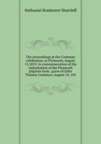 The proceedings at the Cushman celebration, at Plymouth, August 15,1855: in commemoration of the embarkation of the Plymouth pilgrims from . grave of Elder Thomas Cushman, August 16, 185