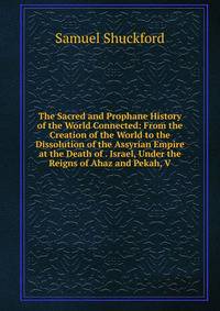 The Sacred and Prophane History of the World Connected: From the Creation of the World to the Dissolution of the Assyrian Empire at the Death of . Israel, Under the Reigns of Ahaz and Pekah, V