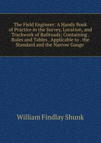 The Field Engineer: A Handy Book of Practice in the Survey, Location, and Trackwork of Railroads; Containing . Rules and Tables . Applicable to . the Standard and the Narrow Gauge .