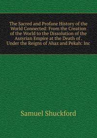 The Sacred and Profane History of the World Connected: From the Creation of the World to the Dissolution of the Assyrian Empire at the Death of . Under the Reigns of Ahaz and Pekah: Inc