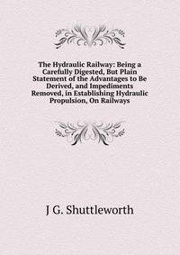 The Hydraulic Railway: Being a Carefully Digested, But Plain Statement of the Advantages to Be Derived, and Impediments Removed, in Establishing Hydraulic Propulsion, On Railways