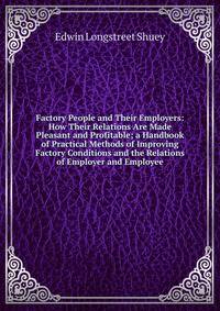 Factory People and Their Employers: How Their Relations Are Made Pleasant and Profitable; a Handbook of Practical Methods of Improving Factory Conditions and the Relations of Employer and Employee