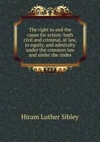 The right to and the cause for action: both civil and criminal, at law, in equity, and admiralty under the common law and under the codes