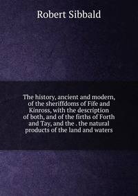 The history, ancient and modern, of the sheriffdoms of Fife and Kinross, with the description of both, and of the firths of Forth and Tay, and the . the natural products of the land and waters