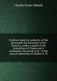 Evidence taken by authority of the Honorable the Secretary of the Treasury, under a report of the Committee of Claims and a resolution concurred in by . in the case of indemnity of Charles F. Si