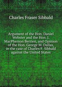 Argument of the Hon. Daniel Webster and the Hon. J. MacPherson Berrien, and Opinion of the Hon. George M. Dallas, in the case of Charles F. Sibbald against the United States