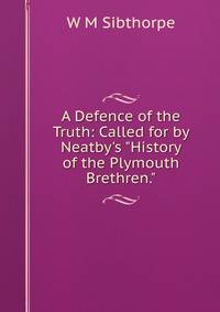 A Defence of the Truth: Called for by Neatby's "History of the Plymouth Brethren."