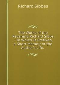 The Works of the Reverend Richard Sibbs .: To Which Is Prefixed, a Short Memoir of the Author's Life. .