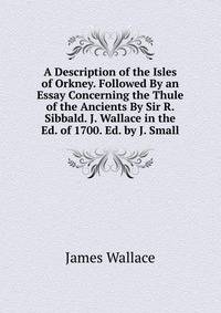 A Description of the Isles of Orkney. Followed By an Essay Concerning the Thule of the Ancients By Sir R. Sibbald. J. Wallace in the Ed. of 1700. Ed. by J. Small