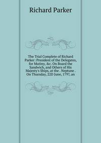 The Trial Complete of Richard Parker: President of the Delegates, for Mutiny, &amp;c. On Board the Sandwich, and Others of His Majesty's Ships, at the . Neptune . On Thursday, 22D June, 1797, an