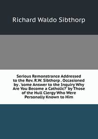 Serious Remonstrance Addressed to the Rev. R.W. Sibthorp . Occasioned by . 'some Answer to the Inquiry Why Are You Become a Catholic?' by Those of the Hull Clergy Who Were Personally Known to Him