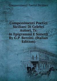 Componimenti Poetici Siciliani Di Celebri Autori, Tr. in Epigrammi E Sonetti By G.P. Berzini. (Italian Edition)