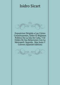Exposicion Dirigida a Las Cortes Constituyentes, Sobre El Regimen Politico Da La Isla De Cuba, Y El Orden De Sus Relaciones Con La Metropoli: Seguida . Mas Justa Y Conven (Spanish Edition)