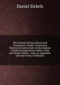 The General Ahiman Rezon and Freemason's Guide: Containing Monitorial Instructions in the Degrees of Entered Apprentice, Fellow-Craft and Master Mason . Also, an Appendix, with the Forms of Masonic