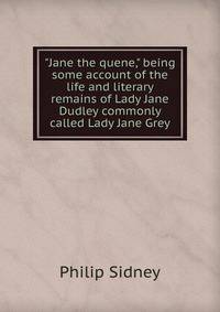 "Jane the quene," being some account of the life and literary remains of Lady Jane Dudley commonly called Lady Jane Grey