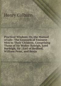 Practical Wisdom; Or, the Manual of Life: The Counsels of Eminent Men to Their Children. Comprising Those of Sir Walter Raleigh, Lord Burleigh, Sir . Earl of Bedford, William Penn, and Benja
