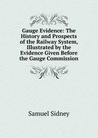 Gauge Evidence: The History and Prospects of the Railway System, Illustrated by the Evidence Given Before the Gauge Commission