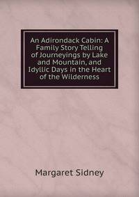 An Adirondack Cabin: A Family Story Telling of Journeyings by Lake and Mountain, and Idyllic Days in the Heart of the Wilderness