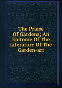 The Praise Of Gardens; An Epitome Of The Literature Of The Garden-art