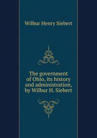 The government of Ohio, its history and administration, by Wilbur H. Siebert