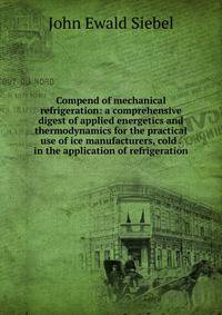 Compend of mechanical refrigeration: a comprehensive digest of applied energetics and thermodynamics for the practical use of ice manufacturers, cold . in the application of refrigeration