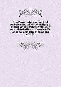 Siebel's manual and record book for bakers and millers; comprising a concise yet comprehensive treatise on modern baking, as also scientific . in convenient form of bread and cake for