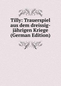 Tilly: Trauerspiel aus dem dreissig-jahrigen Kriege (German Edition)