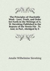The Principles of Charitable Work - Love, Truth, and Order Set Forth in the Writings of A.W. Sieveking Published in the Reports of the Verein Fur . Tr. And, in Part, Abridged by S .