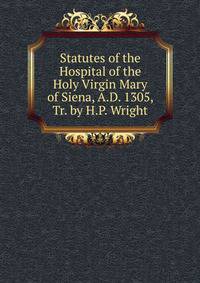 Statutes of the Hospital of the Holy Virgin Mary of Siena, A.D. 1305, Tr. by H.P. Wright