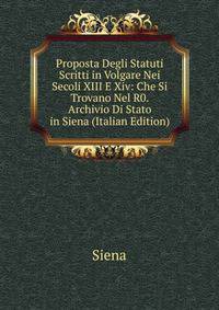 Proposta Degli Statuti Scritti in Volgare Nei Secoli XIII E Xiv: Che Si Trovano Nel R0. Archivio Di Stato in Siena (Italian Edition)