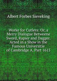 Worke for Cutlers: Or, a Merry Dialogue Betweene Sword, Rapier and Dagger. Acted in a Show in the Famous Universitie of Cambridge A, Part 1615