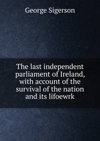 The last independent parliament of Ireland, with account of the survival of the nation and its lifoewrk